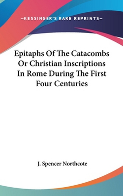 Epitaphs Of The Catacombs Or Christian Inscriptions In Rome During The First Four Centuries|J. Spencer Northcote