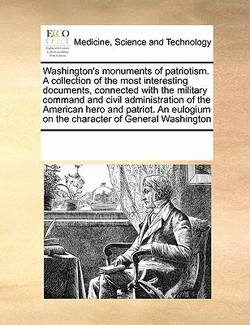 Washington's monuments of patriotism. A collection of the most interesting documents, connected with the military command and civil administration of|Multiple Contributors