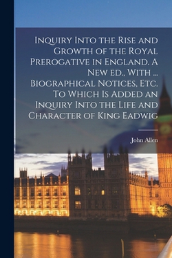 Inquiry Into the Rise and Growth of the Royal Prerogative in England. A new ed., With ... Biographical Notices, etc. To Which is Added an Inquiry Into|John Allen