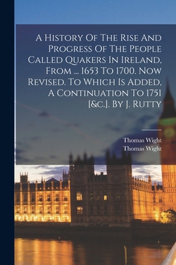 A History Of The Rise And Progress Of The People Called Quakers In Ireland, From ... 1653 To 1700. Now Revised. To Which Is Added, A Continuation To 1|Thomas Wight (Quaker ).