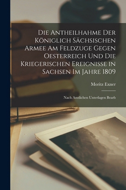 Die Antheilhahme Der Königlich Sächsischen Armee Am Feldzuge Gegen Oesterreich Und Die Kriegerischen Ereignisse in Sachsen Im Jahre 1809|Moritz Exner