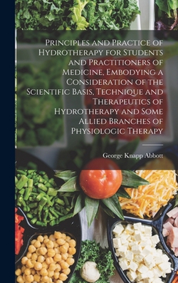 Principles and Practice of Hydrotherapy for Students and Practitioners of Medicine, Embodying a Consideration of the Scientific Basis, Technique and T|George Knapp Abbott