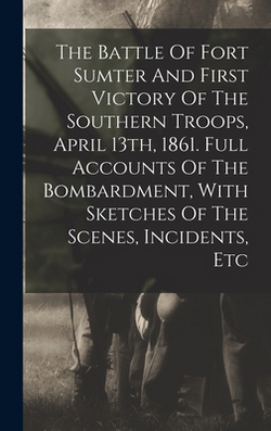 The Battle Of Fort Sumter And First Victory Of The Southern Troops, April 13th, 1861. Full Accounts Of The Bombardment, With Sketches Of The Scenes, I|Anonymous