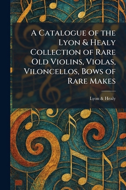 A Catalogue of the Lyon & Healy Collection of Rare Old Violins, Violas, Viloncellos, Bows of Rare Makes|Lyon & Healy