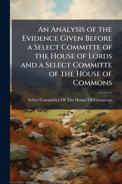 An Analysis of the Evidence Given Before a Select Committe of the House of Lords and a Select Committe of the House of Commons|Select Committee of the House of Commons