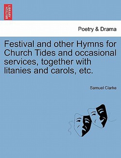 Festival and Other Hymns for Church Tides and Occasional Services, Together with Litanies and Carols, Etc.|Samuel Clarke, Comp
