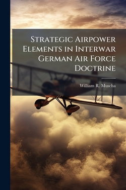 Strategic Airpower Elements in Interwar German Air Force Doctrine|William R. Muscha