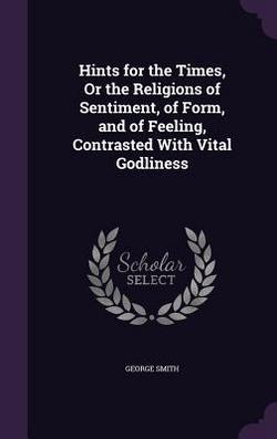 Hints for the Times, Or the Religions of Sentiment, of Form, and of Feeling, Contrasted With Vital Godliness|George Smith
