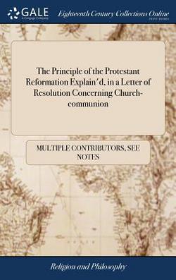 The Principle of the Protestant Reformation Explain'd, in a Letter of Resolution Concerning Church-communion|Multiple Contributors