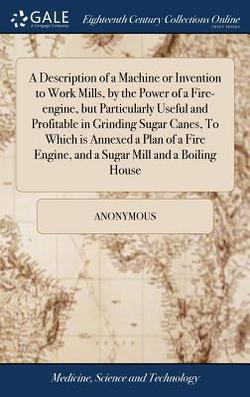 A Description of a Machine or Invention to Work Mills, by the Power of a Fire-engine, but Particularly Useful and Profitable in Grinding Sugar Canes,|Anonymous