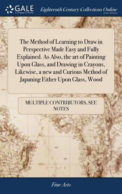 The Method of Learning to Draw in Perspective Made Easy and Fully Explained. As Also, the art of Painting Upon Glass, and Drawing in Crayons, Likewise|Multiple Contributors