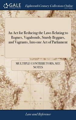 An Act for Reducing the Laws Relating to Rogues, Vagabonds, Sturdy Beggars, and Vagrants, Into one Act of Parliament|Multiple Contributors