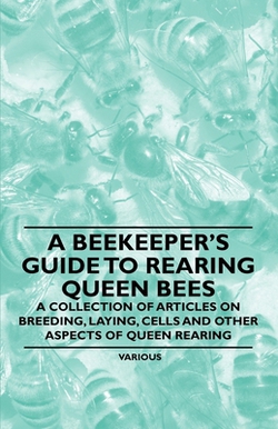 A Beekeeper's Guide to Rearing Queen Bees - A Collection of Articles on Breeding, Laying, Cells and Other Aspects of Queen Rearing|Various Authors