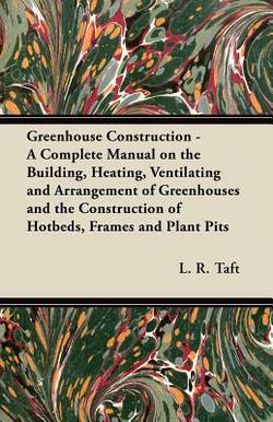 Greenhouse Construction - A Complete Manual on the Building, Heating, Ventilating and Arrangement of Greenhouses and the Construction of Hotbeds, Fram|L. R. Taft