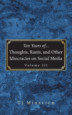 Ten Years of...Thoughts, Rants, and Other Idiocracies on Social Media Volume III|Tj Mihelich