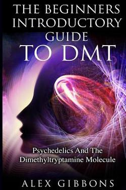 The Beginners Introductory Guide To DMT - Psychedelics And The Dimethyltryptamine Molecule|Alex Gibbons