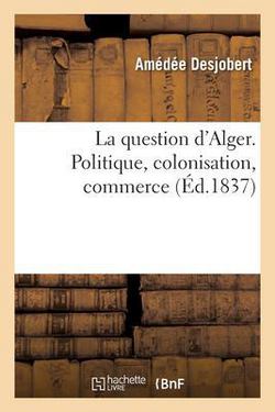 La Question d'Alger. Politique, Colonisation, Commerce|Amédée Desjobert